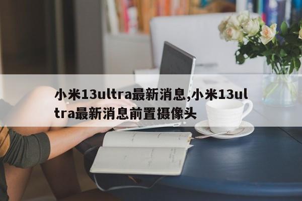 小米13ultra最新消息,小米13ultra最新消息前置摄像头