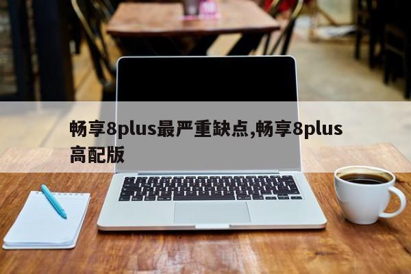 畅享8plus最严重缺点,畅享8plus高配版