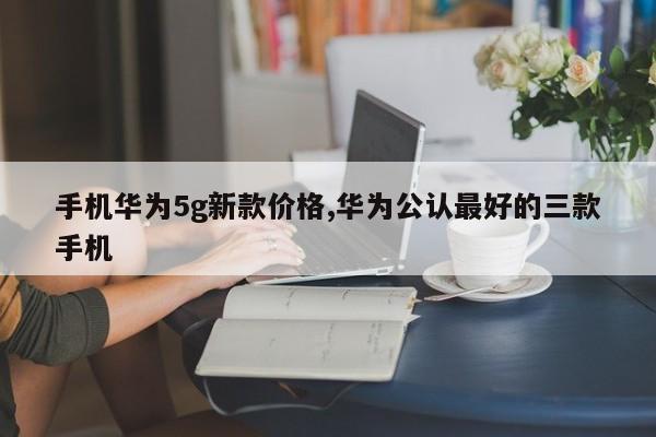 手机华为5g新款价格,华为公认最好的三款手机