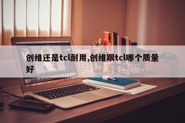 创维还是tcl耐用,创维跟tcl哪个质量好