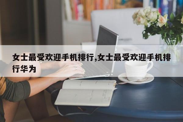 女士最受欢迎手机排行,女士最受欢迎手机排行华为