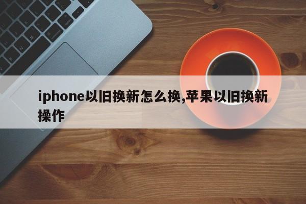 iphone以旧换新怎么换,苹果以旧换新操作