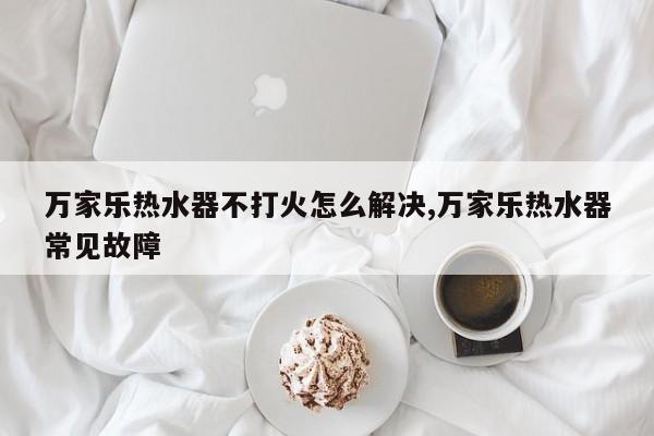 万家乐热水器不打火怎么解决,万家乐热水器常见故障