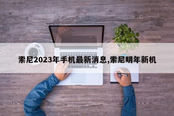 索尼2023年手机最新消息,索尼明年新机
