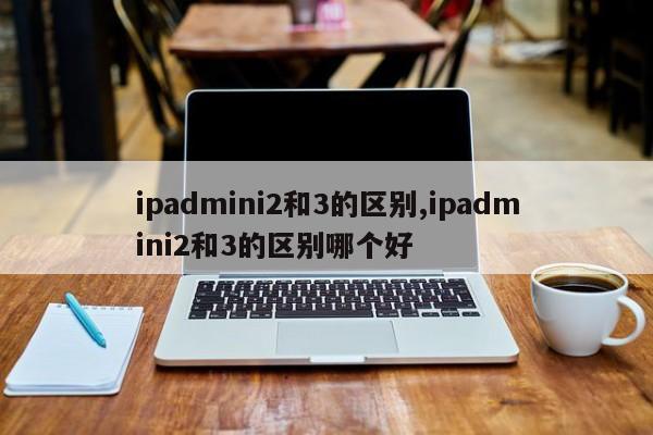 ipadmini2和3的区别,ipadmini2和3的区别哪个好