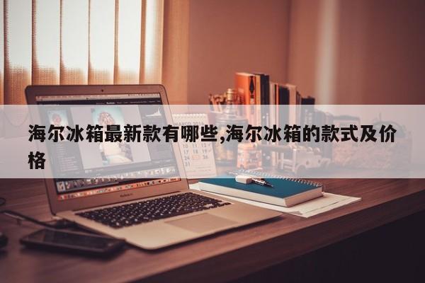 海尔冰箱最新款有哪些,海尔冰箱的款式及价格