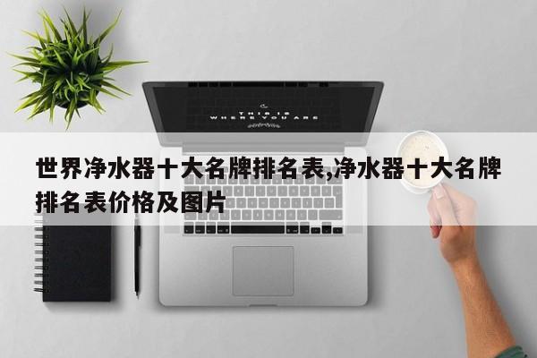世界净水器十大名牌排名表,净水器十大名牌排名表价格及图片
