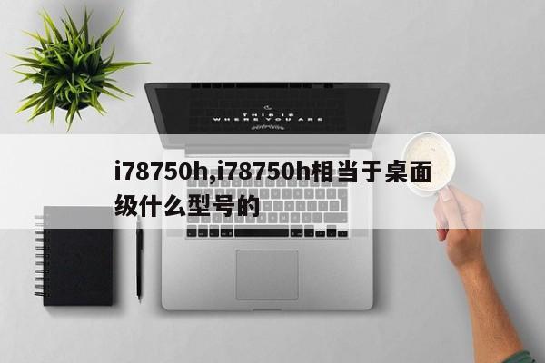 i78750h,i78750h相当于桌面级什么型号的
