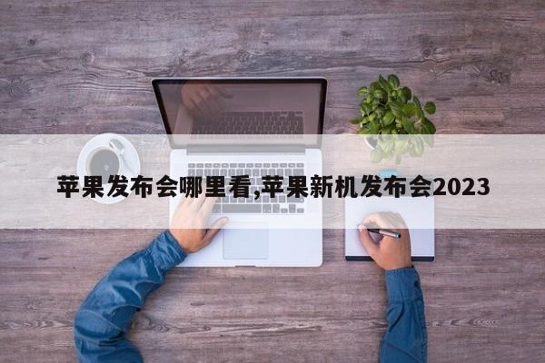 苹果发布会哪里看,苹果新机发布会2023