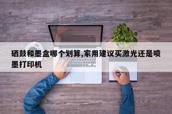 硒鼓和墨盒哪个划算,家用建议买激光还是喷墨打印机