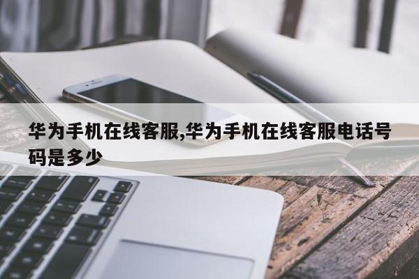华为手机在线客服,华为手机在线客服电话号码是多少