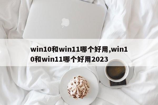 win10和win11哪个好用,win10和win11哪个好用2023