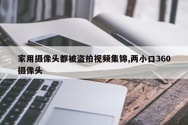家用摄像头都被盗拍视频集锦,两小口360摄像头