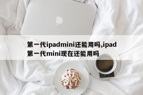 第一代ipadmini还能用吗,ipad第一代mini现在还能用吗