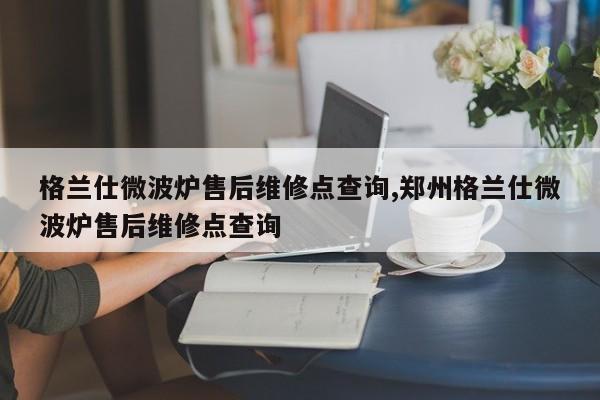 格兰仕微波炉售后维修点查询,郑州格兰仕微波炉售后维修点查询