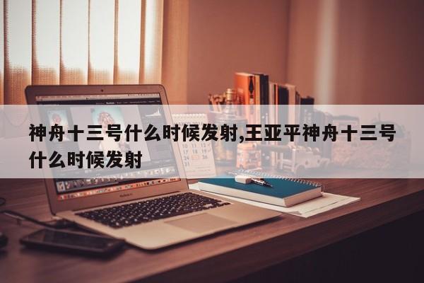 神舟十三号什么时候发射,王亚平神舟十三号什么时候发射