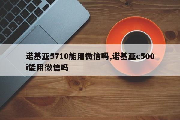 诺基亚5710能用微信吗,诺基亚c500i能用微信吗
