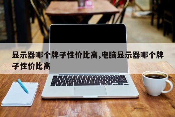 显示器哪个牌子性价比高,电脑显示器哪个牌子性价比高