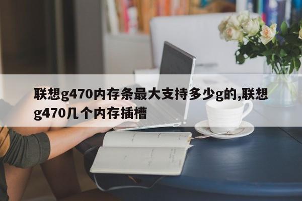 联想g470内存条最大支持多少g的,联想g470几个内存插槽