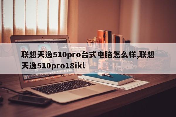 联想天逸510pro台式电脑怎么样,联想天逸510pro18ikl