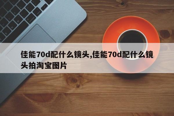 佳能70d配什么镜头,佳能70d配什么镜头拍淘宝图片