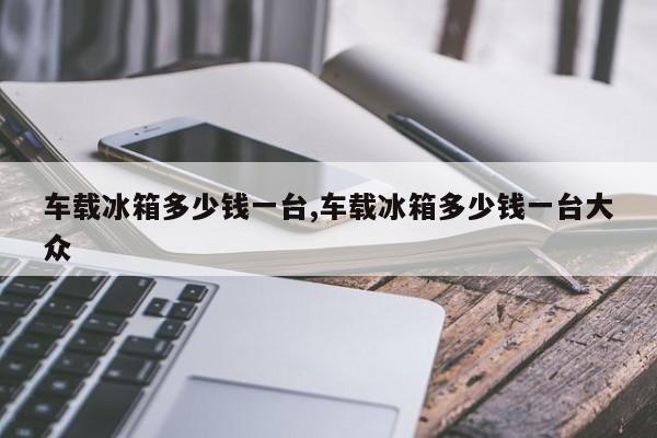 车载冰箱多少钱一台,车载冰箱多少钱一台大众