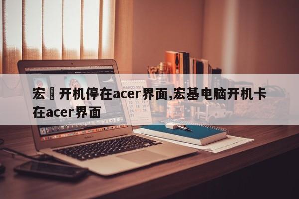 宏碁开机停在acer界面,宏基电脑开机卡在acer界面