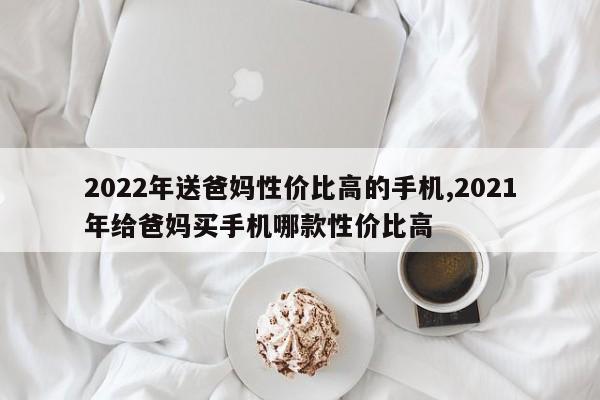 2022年送爸妈性价比高的手机,2021年给爸妈买手机哪款性价比高