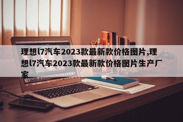 理想l7汽车2023款最新款价格图片,理想l7汽车2023款最新款价格图片生产厂家