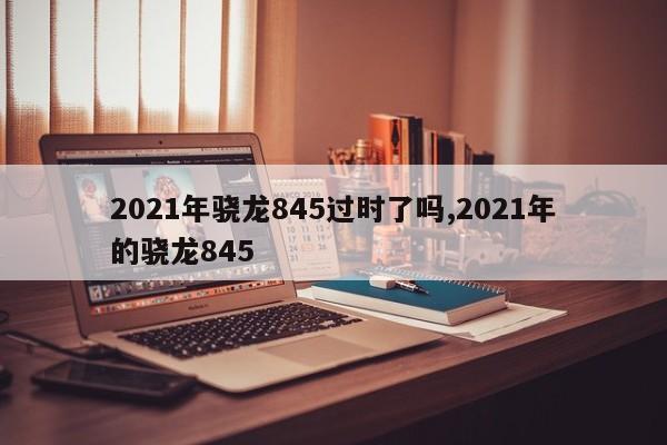 2021年骁龙845过时了吗,2021年的骁龙845
