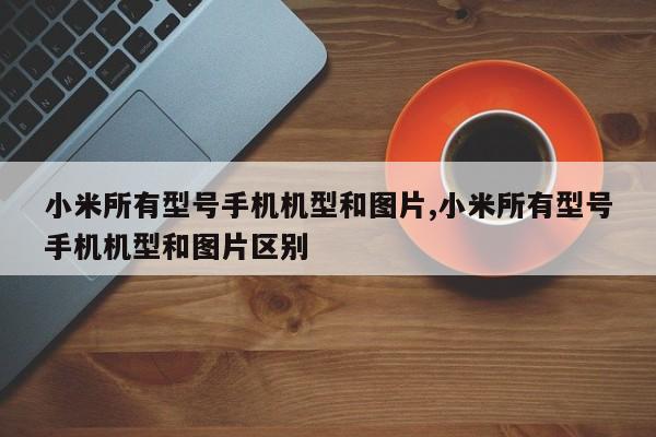 小米所有型号手机机型和图片,小米所有型号手机机型和图片区别