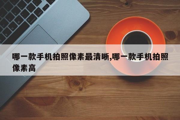 哪一款手机拍照像素最清晰,哪一款手机拍照像素高